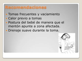 Recomendaciones
 Tomas frecuentes y vaciamiento
 Calor previo a tomas
 Postura del bebé de manera que el
mentón apunte a zona afectada.
 Drenaje suave durante la toma.
 