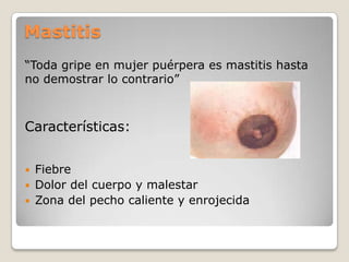 Mastitis
“Toda gripe en mujer puérpera es mastitis hasta
no demostrar lo contrario”
Características:
 Fiebre
 Dolor del cuerpo y malestar
 Zona del pecho caliente y enrojecida
 