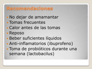 Recomendaciones
 No dejar de amamantar
 Tomas frecuentes
 Calor antes de las tomas
 Reposo
 Beber suficientes líquidos
 Anti-inflamatorios (ibuprofeno)
 Toma de probióticos durante una
semana (lactobacilus)
 