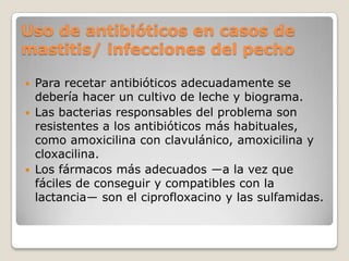 Uso de antibióticos en casos de
mastitis/ infecciones del pecho
 Para recetar antibióticos adecuadamente se
debería hacer un cultivo de leche y biograma.
 Las bacterias responsables del problema son
resistentes a los antibióticos más habituales,
como amoxicilina con clavulánico, amoxicilina y
cloxacilina.
 Los fármacos más adecuados ―a la vez que
fáciles de conseguir y compatibles con la
lactancia― son el ciprofloxacino y las sulfamidas.
 