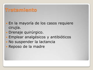 Tratamiento
 En la mayoría de los casos requiere
cirujía.
 Drenaje quirúrgico.
 Emplear analgésicos y antibióticos
 No suspender la lactancia
 Reposo de la madre
 