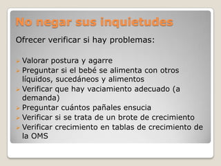 No negar sus inquietudes
Ofrecer verificar si hay problemas:
 Valorar postura y agarre
 Preguntar si el bebé se alimenta con otros
líquidos, sucedáneos y alimentos
 Verificar que hay vaciamiento adecuado (a
demanda)
 Preguntar cuántos pañales ensucia
 Verificar si se trata de un brote de crecimiento
 Verificar crecimiento en tablas de crecimiento de
la OMS
 