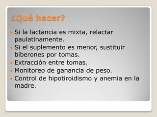 ¿Qué hacer?
 Si la lactancia es mixta, relactar
paulatinamente.
 Si el suplemento es menor, sustituir
biberones por tomas.
 Extracción entre tomas.
 Monitoreo de ganancia de peso.
 Control de hipotiroidismo y anemia en la
madre.
 