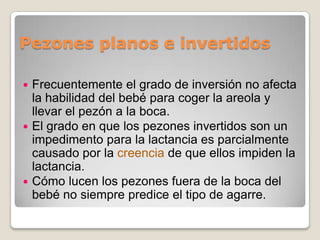 Pezones planos e invertidos
 Frecuentemente el grado de inversión no afecta
la habilidad del bebé para coger la areola y
llevar el pezón a la boca.
 El grado en que los pezones invertidos son un
impedimento para la lactancia es parcialmente
causado por la creencia de que ellos impiden la
lactancia.
 Cómo lucen los pezones fuera de la boca del
bebé no siempre predice el tipo de agarre.
 