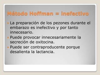 Método Hoffman = inefectivo
 La preparación de los pezones durante el
embarazo es inefectivo y por tanto
innecesario.
 Puede provocar innecesariamente la
secreción de oxitocina.
 Puede ser contraproducente porque
desalienta la lactancia.
 