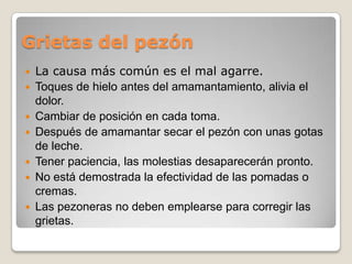 Grietas del pezón
 La causa más común es el mal agarre.
 Toques de hielo antes del amamantamiento, alivia el
dolor.
 Cambiar de posición en cada toma.
 Después de amamantar secar el pezón con unas gotas
de leche.
 Tener paciencia, las molestias desaparecerán pronto.
 No está demostrada la efectividad de las pomadas o
cremas.
 Las pezoneras no deben emplearse para corregir las
grietas.
 