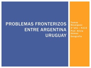Tomas
Bousiguez
3°año – N.E.S
Prof. Silvia
Gómez
Geografía
PROBLEMAS FRONTERIZOS
ENTRE ARGENTINA
URUGUAY
 