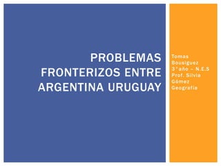 Tomas
Bousiguez
3°año – N.E.S
Prof. Silvia
Gómez
Geografía
PROBLEMAS
FRONTERIZOS ENTRE
ARGENTINA URUGUAY
 