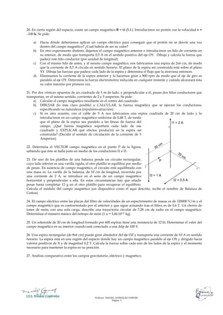20. En cierta región del espacio, existe un campo magnético B = 6i (S.I.). Introducimos un protón con la velocidad v =
–100 k. Se pide:

    a)   Hacía dónde deberíamos aplicar un campo eléctrico para conseguir que el protón no se desvíe una vez
         dentro del campo magnético? ¿Cuál habría de ser su valor?
    b)   En otro experimento distinto, dejamos el campo magnético anterior e introducimos un hilo de corriente en
         su interior, de modo que transporta 0,5 A en el sentido positivo del eje OY. Dibuja y calcula la fuerza que
         padece este hilo conductor (por unidad de longitud).
    c)   Con el mismo hilo de antes, y el mismo campo magnético, nos fabricamos una espira de 2x6 cm, de modo
         que la corriente de 0,5 A circula en sentido horario. El plano de la espira así construida está sobre el plano
         XY. Dibuja las fuerzas que padece cada lado de la espira y determina el flujo que la atraviesa entonces.
    d)   Eliminamos la corriente de la espira anterior y la hacemos girar a 800 rpm de modo que el eje de giro es
         paralelo al eje OY. Determina la fuerza electromotriz inducida en cualquier instante y cuándo alcanzará ésta
         su valor máximo por primera vez.

21. Por dos vértices opuestos de un cuadrado de 1 m de lado, y perpendicular a él, pasan dos hilos conductores que
transportan, en el mismo sentido, corrientes de 2 y 5 amperios. Se pide:
     a) Calcular el campo magnético resultante en el centro del cuadrado.
     b) DIBUJAR (lo más claro posible) y CALCULAR, la fuerza magnética que se ejercen los conductores,
         especificando su naturaleza (repulsión-atracción)
     c) Si en otra ocasión, con el cable de 5 A nos fabricamos una espira cuadrada de 20 cm de lado y lo
         introducimos en un campo magnético uniforme de 0,48 T, de modo
         que el plano de la espira sea paralelo a las líneas de fuerza del                     I1 = 2 A
         campo, ¿Qué fuerza magnética soportará cada lado de ese                            Z

         cuadrado y EXPLICAR qué efectos producirá en la espira así
         construida? (Decidir el sentido de circulación de la corriente de 5
         Amperios)

22. Determina el VECTOR campo magnético en el punto P de la figura,
sabiendo que éste se halla justo en medio de los conductores I1 e I3.

23. De uno de los platillos de una balanza pende un circuito rectangular,                P
cuyo lado inferior es una varilla rígida; el otro platillo se equilibra por medio
de pesas. En ausencia de campo magnético, el circuito está equilibrado con X                            Y

una masa m. La varilla de la balanza, de 10 cm de longitud, recorrida por
una corriente de 2 A, se introduce en el seno de un campo magnético               I3 = 1 A
horizontal y perpendicular a ella. En estas circunstancias hay que añadir                  I2 = 0,5 A
pesas hasta completar 12 g en el otro platillo para recuperar el equilibrio.
Calcula el módulo del campo magnético (un dispositivo como el aquí descrito, recibe el nombre de Balanza de
Cotton)

24. El campo eléctrico entre las placas del filtro de velocidades de un espectrómetro de masas es de 120000 V/m y el
campo magnético que es contrarrestado por el anterior y que sigue actuando tras el filtro, es de 0,6 T. Un chorro de
iones de neón, con una sola carga, describe una trayectoria circular de 7,28 cm de radio en el campo magnético.
Determinar el número másico del isótopo de neón (1 u = 1,66.10-27 kg)

25. Un solenoide de 20 cm de longitud formado por 600 espiras tiene una resistencia de 12 Ω. Determinar el valor del
campo magnético en su interior cuando está conectado a una ddp de 100 V.

26. Una espira rectangular (de 8x6 cm) puede girar alrededor del eje OZ y transporta una corriente de 10 A en sentido
horario. La espira está en una región del espacio donde hay un campo magnético paralelo al eje OX y dirigido hacia
valores positivos de X y de magnitud 0,2 T. Calcula la fuerza sobre cada uno de los lados de la espira y el momento
necesario para mantener la espira en su posición.

27. Análisis comparativo entre los campos gravitatorio, eléctrico y magnético.




                                              Profesor: RAFAEL GONZÁLEZ FARFÁN.
                                                            Página 3
 