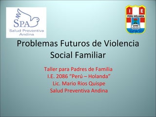 Problemas Futuros de Violencia Social Familiar Taller para Padres de Familia  I.E. 2086 “Perú – Holanda” Lic. Mario Rios Quispe Salud Preventiva Andina 
