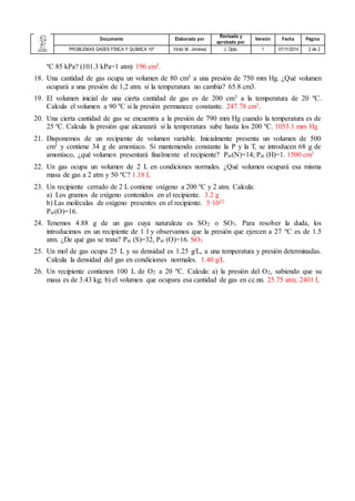 Documento Elaborado por 
Revisado y 
aprobado por 
Versión Fecha Página 
PROBLEMAS GASES FÍSICA Y QUÍMICA 10º Víctor M. Jiménez J. Dpto. 1 07/11/2014 2 de 2 
ºC 85 kPa? (101.3 kPa=1 atm) 196 cm3. 
18. Una cantidad de gas ocupa un volumen de 80 cm3 a una presión de 750 mm Hg. ¿Qué volumen 
ocupará a una presión de 1,2 atm. si la temperatura no cambia? 65.8 cm3. 
19. El volumen inicial de una cierta cantidad de gas es de 200 cm3 a la temperatura de 20 ºC. 
Calcula el volumen a 90 ºC si la presión permanece constante. 247.78 cm3. 
20. Una cierta cantidad de gas se encuentra a la presión de 790 mm Hg cuando la temperatura es de 
25 ºC. Calcula la presión que alcanzará si la temperatura sube hasta los 200 ºC. 1055.1 mm Hg 
21. Disponemos de un recipiente de volumen variable. Inicialmente presenta un volumen de 500 
cm3 y contiene 34 g de amoníaco. Si manteniendo constante la P y la T, se introducen 68 g de 
amoníaco, ¿qué volumen presentará finalmente el recipiente? Pat(N)=14; Pat (H)=1. 1500 cm3 
22. Un gas ocupa un volumen de 2 L en condiciones normales. ¿Qué volumen ocupará esa misma 
masa de gas a 2 atm y 50 ºC? 1.18 L 
23. Un recipiente cerrado de 2 L contiene oxígeno a 200 ºC y 2 atm. Calcula: 
a) Los gramos de oxígeno contenidos en el recipiente. 3.2 g 
b) Las moléculas de oxígeno presentes en el recipiente. 5·1022 
Pat(O)=16. 
24. Tenemos 4.88 g de un gas cuya naturaleza es SO2 o SO3. Para resolver la duda, los 
introducimos en un recipiente de 1 l y observamos que la presión que ejercen a 27 ºC es de 1.5 
atm. ¿De qué gas se trata? Pat (S)=32, Pat (O)=16. SO3 
25. Un mol de gas ocupa 25 L y su densidad es 1.25 g/L, a una temperatura y presión determinadas. 
Calcula la densidad del gas en condiciones normales. 1.40 g/L 
26. Un recipiente contienen 100 L de O2 a 20 ºC. Calcula: a) la presión del O2, sabiendo que su 
masa es de 3.43 kg; b) el volumen que ocupara esa cantidad de gas en cc.nn. 25.75 atm; 2401 L 
