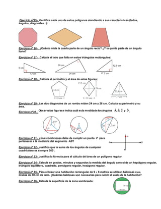 Ejercicio nº25.- Identifica cada uno de estos polígonos atendiendo a sus características (lados,
ángulos, diagonales...):

Ejercicio nº 26.- ¿Cuánto mide la cuarta parte de un ángulo recto? ¿Y la quinta parte de un ángulo
llano?
Ejercicio nº 27.- Calcula el lado que falta en estos triángulos rectángulos:

Ejercicio nº 28.- Calcula el perímetro y el área de estas figuras:

Ejercicio nº 29.- Las dos diagonales de un rombo miden 24 cm y 26 cm. Calcula su perímetro y su
área.
ˆ ˆ ˆ
ˆ
Observa las figuras e indica cuál es la medidade los ángulos A, B, C y D
Ejercicio nº30.:

Ejercicio nº 31.- ¿Qué condiciones debe de cumplir un punto P para
pertenecer a la mediatriz del segmento AB?
Ejercicio nº 32.- Justifica que la suma de los ángulos de cualquier
cuadrilátero es siempre 360.
Ejercicio nº 33.- Justifica la fórmula para el cálculo del área de un polígono regular
Ejercicio nº 34.- Calcula en grados, minutos y segundos la medida del ángulo central de un heptágono regular,
triángulo equilátero, cuadrado, pentágono regular, hexágono regular.
Ejercicio nº 35.- Para enlosar una habitación rectangular de 9  6 metros se utilizan baldosas cuadradas de 30 cm de lado. ¿Cuántas baldosas son necesarias para cubrir el suelo de la habitación?
Ejercicio nº 36.- Calcula la superficie de la zona sombreada:

 