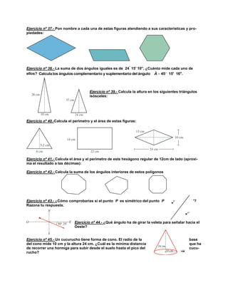 Ejercicio nº 37.- Pon nombre a cada una de estas figuras atendiendo a sus características y propiedades:



Ejercicio nº 38.- La suma de dos ángulos iguales es de 24 15' 10''. ¿Cuánto mide cada uno de
ˆ
ellos? Calcula los ángulos complementario y suplementario del ángulo A  45 15' 16''.

Ejercicio nº 39.- Calcula la altura en los siguientes triángulos
isósceles:

Ejercicio nº 40.-Calcula el perímetro y el área de estas figuras:

Ejercicio nº 41.- Calcula el área y el perímetro de este hexágono regular de 12cm de lado (aproxima el resultado a las décimas):
Ejercicio nº 42.- Calcula la suma de los ángulos interiores de estos polígonos

Ejercicio nº 43.- ¿Cómo comprobarías si el punto P es simétrico del punto P
Razona tu respuesta.

'?

Ejercicio nº 44.- ¿Qué ángulo ha de girar la veleta para señalar hacia el
Oeste?

Ejercicio nº 45.- Un cucurucho tiene forma de cono. El radio de la
del cono mide 10 cm y la altura 24 cm. ¿Cuál es la mínima distancia
de recorrer una hormiga para subir desde el suelo hasta el pico del
rucho?

base
que ha
cucu-

 
