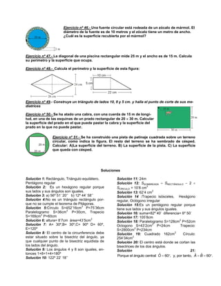 Ejercicio nº 46.- Una fuente circular está rodeada de un zócalo de mármol. El
diámetro de la fuente es de 10 metros y el zócalo tiene un metro de ancho.
¿Cuál es la superficie recubierta por el mármol?

Ejercicio nº 47.- La diagonal de una piscina rectangular mide 25 m y el ancho es de 15 m. Calcula
su perímetro y la superficie que ocupa.
Ejercicio nº 48.- Calcula el perímetro y la superficie de esta figura:

Ejercicio nº 49.- Construye un triángulo de lados 10, 8 y 5 cm. y halla el punto de corte de sus mediatrices
Ejercicio nº 50.- Se ha atado una cabra, con una cuerda de 15 m de longitud, en una de las esquinas de un prado rectangular de 20  30 m. Calcular
la superficie del prado en el que puede pastar la cabra y la superficie del
prado en la que no puede pastar.
Ejercicio nº 51.- Se ha construido una pista de patinaje cuadrada sobre un terreno
circular, como indica la figura. El resto del terreno se ha sembrado de césped.
Calcular: A)La superficie del terreno. B) La superficie de la pista. C) La superficie
que queda con césped.

Soluciones
Solución 1: Rectángulo, Triángulo equilátero,
Pentágono regular
Solución 2: Es un hexágono regular porque
sus lados y sus ángulos son iguales.
Solución 3: a) 56º 51’ 20’’ b) 12º 44’ 58’’
Solución 4:No es un triángulo rectángulo porque no se cumple el teorema de Pitágoras.
2
Solución 5:Círculo S=452’16cm P=75’36cm
2
Paralelogramo S=36cm P=30cm, Trapecio
2
S=169cm P=60cm
2
Solución 6: altura= 8’7cm área=43’5cm
Solución 7: A= 30º,B= 30º,C= 90º D= 60º,
E=120º
Solución 8: El centro de la circunferencia debe
estar situado sobre la bisectriz del ángulo, ya
que cualquier punto de la bisectriz equidista de
los lados del ángulo.
Solución 9: Los ángulos 4 y 8 son iguales, entonces 1+8=1+4=180º
Solución 10: 122º 22’ 18’’

Solución 11: 24m
Solución 12: SSOMBREADA  SRECTÁNGULO  2 
2
SCÍRCULO = 10’8 cm
2
Solución 13: 62’4 cm
Solución 14 :Trapecio isósceles, Hexágono
regular, Octógono irregular
Solución 15:Es un pentágono regular porque
tiene sus lados y sus ángulos iguales.
Solución 16: suma=82º 40’ diferencia= 6º 50’
Solución 17: 105’8cm
2
Solución 18: Paralelogramo S=128cm P=52cm
2
Octogono S=43’2cm P=24cm
Trapecio:
2
S=2800cm P=234cm
2
Solución 19: Cuadrado 162cm
Círculo:
2
254’34cm
Solución 20: El centro está donde se cortan las
bisectrices de los dos ángulos.
Solución
21:
ˆ
ˆ ˆ
Porque el ángulo central O  60, y, por tanto, A  B  60.

 