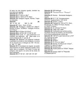 Al tener los tres ángulos iguales, también los
tres lados son iguales.
Solución 21: 132º 20’
2
Solución 23: P= 24m A= 28m
2
Solución 24: A= 165’6 cm P= 48cm
Solución 25: Octógono regular, Rombo, Trapecio isósceles
Solución
26:
90 : 4  22 30'
180 : 5  36
Solución 27: 13cm., 16cm, 21’5cm
2
Solución 28: Pentágono: P=90cm,S= 558cm ,
2
Rombo P=70cm, S=294cm Tirángulo P=81cm,
2
S=315’9cm
2
Solución 29: P=70’8cm S=312cm
Solución 30:A= 65º,B= 25º, C= 90º D= 90º
Solución 31:El punto P, para pertenecer a la
mediatriz del segmento AB, debe estar a la
misma distancia de A que de B.
Solución 32: Mediante una diagonal cualquier
cuadrilátero se divide en dos triángulos. La suma
de los ángulos de un triángulo es 180. Por tanto, 180 · 2  360.
Solución 33: Si el polígono es regular, se puede
descomponer en tantos triángulos iguales como
lados tiene el polígono. Por tanto, el área del
polígono será igual a la suma de las áreas de
esos triángulos:
Solución 34: 51º 25’ 42’’, 120º, 90º, 72º, 60º

Solución 35: 600 baldosas
Solución 36: Ssombreada=Scírculo – Srectángulo=
2
762’5cm
Solución 37: Rombo Romboide Hexágono
regular
Solución 38:12º 7’ 35’’ Complementario:
44º44’44’’ Suplementario: 134º 44’44’
Solución 39: 25’5cm, y 35cm
2
Solución 40:Triángulo S= 15’6 cm P= 18cm,
2
Rectángulo: S= 308cm P=72cm, Rombo
2
S=120cm P=52cm.
2
Solución 41: S= 374’4cm P=72cm
Solución 42: 1080º,720º,1080º
Solución 43: Verificando que ambos puntos
equidistan del eje de simetría y se encuentran
en la misma perpendicular a dicho eje.
Solución 44: 149º 35’ si gira hacia el sur y 210º
25’ si gira por el norte
Solución 45: 26cm.
2
Solución 46: 65’94m
2
Solución 47: P= 70 m S= 300m
2
Solución 48: Rombo: P=70’8 cm,S= 312cm ,
2
Trapecio: P= 50cm,S= 80cm
Solución 49: Construcción
2
Solución 50: Puede pastar en 176’6m . Nopue2
deen 423’4m
2
Solución 51:Terreno: 628’7 m Pista:400
2
2
m Césped:228’7m

************************************************************************************************************************

 