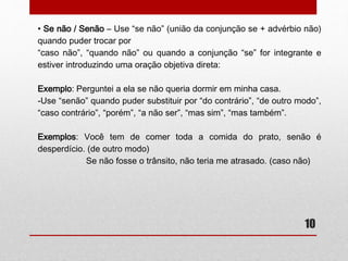 • Se não / Senão – Use “se não” (união da conjunção se + advérbio não) 
quando puder trocar por 
“caso não”, “quando não” ou quando a conjunção “se” for integrante e 
estiver introduzindo uma oração objetiva direta: 
10 
Exemplo: Perguntei a ela se não queria dormir em minha casa. 
-Use “senão” quando puder substituir por “do contrário”, “de outro modo”, 
“caso contrário”, “porém”, “a não ser”, “mas sim”, “mas também”. 
Exemplos: 
-Você tem de comer toda a comida do prato, senão é desperdício. (de 
outro modo) 
-Se não fosse o trânsito, não teria me atrasado. (caso não) 
 