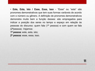 11 
• Este, Esta, Isto / Esse, Essa, Isso - “Esse” ou “este” são 
pronomes demonstrativos que tem suas formas variáveis de acordo 
com o número ou gênero. A definição de pronomes demonstrativos 
demonstra muito bem a função desses: são empregados para 
indicar a posição dos seres no tempo e espaço em relação às 
pessoas do discurso: quem fala (1ª pessoa) e com quem se fala 
(2ªpessoa). Vejamos: 
1ª pessoa: este, esta, isto; 
2ª pessoa: esse, essa, isso. 
 