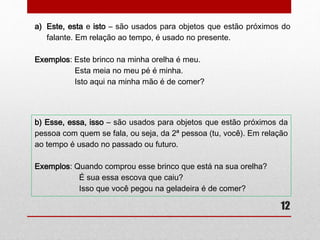 a) Este, esta e isto – são usados para objetos que estão próximos do 
12 
falante. Em relação ao tempo, é usado no presente. 
Exemplos: Este brinco na minha orelha é meu. 
Esta meia no meu pé é minha. 
Isto aqui na minha mão é de comer? 
b) Esse, essa, isso – são usados para objetos que estão próximos da 
pessoa com quem se fala, ou seja, da 2ª pessoa (tu, você). Em relação 
ao tempo é usado no passado ou futuro. 
Exemplos: Quando comprou esse brinco que está na sua orelha? 
É sua essa escova que caiu? 
Isso que você pegou na geladeira é de comer? 
 