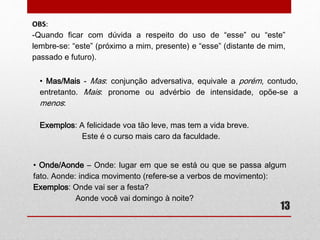 OBS: 
-Quando ficar com dúvida a respeito do uso de “esse” ou “este” 
lembre-se: “este” (próximo a mim, presente) e “esse” (distante de mim, 
passado e futuro). 
13 
• Mas/Mais 
Mas-conjunção adversativa, equivale a porém, contudo, entretanto. 
Mais-pronome ou advérbio de intensidade, opõe-se a menos: 
Exemplos: A felicidade voa tão leve, mas tem a vida breve. 
Este é o curso mais caro da faculdade. 
• Onde/Aonde 
Onde: lugar em que se está ou que se passa algum fato. 
Aonde: indica movimento (refere-se a verbos de movimento): 
Exemplos: Onde vai ser a festa? 
Aonde você vai domingo à noite? 
 