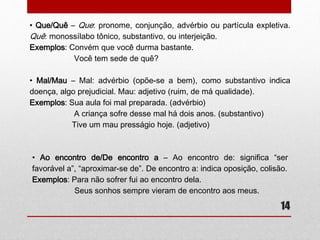 14 
• Que/Quê 
Que: pronome, conjunção, advérbio ou partícula expletiva. 
Quê: monossílabo tônico, substantivo, ou interjeição. 
Exemplos: Convém que você durma bastante. 
Você tem sede de quê? 
• Mal/Mau 
-Mal: advérbio (opõe-se a bem), como substantivo indica doença, algo 
prejudicial. 
-Mau: adjetivo (ruim, de má qualidade). 
Exemplos: Sua aula foi mal preparada. (advérbio) 
A criança sofre desse mal há dois anos. (substantivo) 
Tive um mau presságio hoje. (adjetivo) 
 