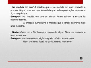 16 
• Afim/A fim 
Afim: adjetivo que indica igual, semelhante. 
A fim: indica finalidade: 
Exemplos: Tínhamos ideias afins. 
Vesti-me a fim de ir ao cinema. 
• A par/ Ao par 
A par: sentido de “bem informado”. Ao par: indica igualdade entre 
valores financeiros. 
Exemplos: Eu não estou a par das novidades. 
O dólar está ao par do real. 
 