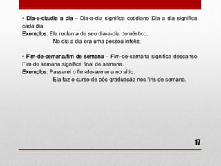 17 
• Na medida em que/ À medida que 
Na medida em que: equivale a porque, já que, uma vez que. 
À medida que: indica proporção, equivale a à proporção que. 
Exemplos: Na medida em que os alunos foram saindo, a escola foi 
ficando deserta. 
A emoção aumentava à medida que o Brasil ganhava mais 
uma medalha. 
• Nenhum/nem um 
Nenhum é o oposto de algum 
Nem um equivale a nem sequer um. 
Exemplos: Nenhuma composição daquele músico fez sucesso. 
Nem um aluno ficará no pátio, quanto mais sete! 
 