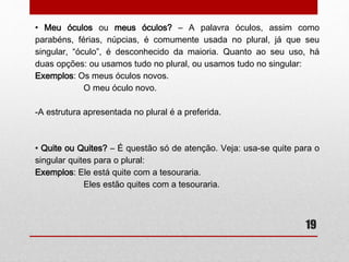19 
• Meio-dia e meio ou meio-dia e meia? 
– A expressão meio-dia e meio (12h 30min.) é comumente dita, no 
entanto, é incorreta. Pois o numeral fracionário meio deve concordar 
em gênero com a palavra da qual ele é uma fração. 
Exemplos: Comprei três metros e meio de tecido (três metros mais 
meio metro). 
Andei duas léguas e meia para chegar até aqui. (duas 
léguas mais meia légua). 
-Podemos concluir que a expressão correta é meio-dia e meia, já que 
o numeral fracionário concorda em gênero com a palavra hora, embora 
essa esteja subtendida. 
 