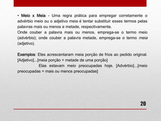 20 
• Meu óculos ou meus óculos? 
– A palavra óculos, assim como parabéns, férias, núpcias, é comumente 
usada no plural, já que seu singular, “óculo”, é desconhecido da maioria. 
Quanto ao seu uso, há duas opções: ou usamos tudo no plural, ou 
usamos tudo no singular: 
Exemplos: Os meus óculos novos. 
O meu óculo novo. 
-A estrutura apresentada no plural é a preferida. 
• Quite ou Quites? 
– É questão só de atenção. Veja: usa-se quite para o singular quites para 
o plural: 
Exemplos: Ele está quite com a tesouraria. 
Eles estão quites com a tesouraria. 
 