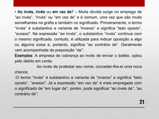 21 
• Meio x Meia 
- Uma regra prática para empregar corretamente o advérbio meio ou o 
adjetivo meia é tentar substituir esses termos pelas palavras mais ou 
menos e metade, respectivamente. 
Onde couber a palavra mais ou menos, emprega-se o termo meio 
(advérbio); onde couber a palavra metade, emprega-se o termo meia 
(adjetivo). 
Exemplos: 
-Eles acrescentaram meia porção de frios ao pedido original. 
[Adjetivo]...[meia porção = metade de uma porção] 
-Elas estavam meio preocupadas hoje. 
[Advérbio]...[meio preocupadas = mais ou menos preocupadas] 
 
