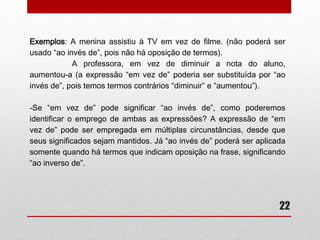 22 
• Ao invés, invés ou em vez de? 
– Muita dúvida surge no emprego de “ao invés”, “invés” ou “em vez de” 
e é comum, uma vez que são muito semelhantes na grafia e também 
no significado. Primeiramente, o termo “invés” é substantivo e variante 
de “inverso” e significa “lado oposto”, “avesso". Na expressão “ao 
invés”, o substantivo “invés” continua com o mesmo significado, 
contudo, é utilizada para indicar oposição a algo ou alguma coisa e, 
portanto, significa “ao contrário de”. Geralmente vem acompanhada da 
preposição “de”: 
Exemplos: 
-A empresa de cobrança ao invés de enviar o boleto, optou pelo débito 
em conta. 
-Ao invés de protestar seu nome, conceder-lhe-ei uma nova chance. 
 