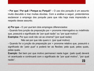-O termo “invés” é substantivo e variante de “inverso” e significa “lado 
oposto”, “avesso". Já a expressão “em vez de” é mais empregada com 
o significado de “em lugar de”, porém, pode significar “ao invés de”, “ao 
contrário de”. 
Exemplos: A menina assistiu à TV em vez de filme. (não poderá ser 
usado “ao invés de”, pois não há oposição de termos). 
A professora, em vez de diminuir a nota do aluno, 
aumentou-a (a expressão “em vez de” poderia ser substituída por “ao 
invés de”, pois temos termos contrários “diminuir” e “aumentou”). 
Obs: Se “em vez de” pode significar “ao invés de”, como poderemos 
identificar o emprego de ambas as expressões? A expressão de “em 
vez de” pode ser empregada em múltiplas circunstâncias, desde que 
seus significados sejam mantidos. Já “ao invés de” poderá ser aplicada 
somente quando há termos que indicam oposição na frase, significando 
“ao inverso de”. 
23 
 