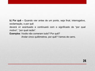 24 
• Por que / Por quê / Porque ou Porquê? 
– O uso dos porquês é um assunto muito discutido e traz muitas dúvidas. 
Com a análise a seguir, pretendemos esclarecer o emprego dos porquês 
para que não haja mais imprecisão a respeito desse assunto. 
a) Por que – O por que tem dois empregos diferenciados: 
- Quando fora junção da preposição por + pronome interrogativo ou indefinido 
que, possuirá o significado de “por qual razão” ou “por qual motivo”: 
Exemplos: Por que você não vai ao cinema? (por qual razão) 
Não sei por que não quero ir. (por qual motivo) 
 