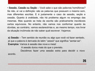 c) Porque – É conjunção causal ou explicativa, com valor aproximado de 
“pois”, “uma vez que”, “para que”. 
26 
Exemplos: Não fui ao cinema porque tenho que estudar para a prova. 
(pois) 
Não vá fazer intrigas porque prejudicará você mesmo. 
(uma vez que) 
d) Porquê – É substantivo e tem significado de “o motivo”, “a razão”. Vem 
acompanhado de artigo, pronome, adjetivo ou numeral. 
Exemplos: O porquê de não estar conversando é porque quero estar 
concentrada. (motivo) 
Diga-me um porquê para não fazer o que devo. (uma razão) 
 