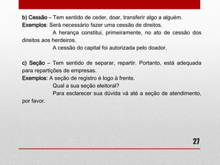 • Sessão, Cessão ou Seção – Você sabe o que são palavras homófonas? 
Se não, aí vai a definição: são as palavras que possuem o mesmo som, 
mas diferentes escritas. E é justamente o caso de sessão, seção e 
cessão. Quanto à oralidade, não há problema algum no emprego das 
mesmas. Mas quando se trata da escrita são praticamente inevitáveis 
certos equívocos. No entanto, não vamos nos conformar quanto às 
dúvidas, ao contrário, vamos esclarecê-las e, ao mesmo tempo, nos livrar 
da situação incômoda de não saber qual escrever. Vejamos: 
a) Sessão – Tem sentido de reunião ou algo que você vá fazer sentado, 
já que a palavra é derivada do latim “sessio” que significa “sentar-se”: 
27 
Exemplos: 
Vamos à sessão das nove e meia! 
A sessão durou mais do que o previsto. 
Decidimos fazer uma sessão extra para decidir o novo acordo. 
 