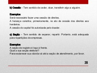 28 
b) Cessão – Tem sentido de ceder, doar, transferir algo a alguém. 
Exemplos: 
Será necessário fazer uma cessão de direitos. 
A herança constitui, primeiramente, no ato de cessão dos direitos aos 
herdeiros. 
A cessão do capital foi autorizada pelo doador. 
c) Seção – Tem sentido de separar, repartir. Portanto, está adequada 
para repartições de empresas. 
Exemplos: 
A seção de registro é logo à frente. 
Qual a sua seção eleitoral? 
Para esclarecer sua dúvida vá até a seção de atendimento, por favor. 

