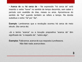 • Acerca de ou há cerca de – Na expressão “há cerca de” está 
inserido o verbo “haver” no sentido de tempo decorrido, sem saber o 
período com exatidão de dias, meses ou anos. Aproxima-se do 
sentido de “faz” quando também se refere a tempo. Na dúvida 
substitua o verbo “há” por “faz”. 
Exemplo: Lembramos que a revolução ocorreu há cerca de meio 
século. (faz cerca de) 
-Já o termo “acerca” ou a locução prepositiva “acerca de” têm 
significado de: “a respeito de”, “sobre algo”. 
3 
Exemplos: Falávamos acerca de sua resposta à professora. 
Não falei nada acerca disso. 
 
