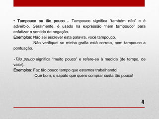 • Tampouco ou tão pouco – Tampouco significa “também não” e é 
advérbio. Geralmente, é usado na expressão “nem tampouco” para 
enfatizar o sentido de negação. 
4 
Exemplos: Não sei escrever esta palavra, você tampouco. 
Não verifiquei se minha grafia está correta, nem tampouco a 
pontuação. 
-Tão pouco significa “muito pouco” e refere-se à medida (de tempo, de 
valor). 
Exemplos: Faz tão pouco tempo que estamos trabalhando! 
Que bom, o sapato que quero comprar custa tão pouco! 
 