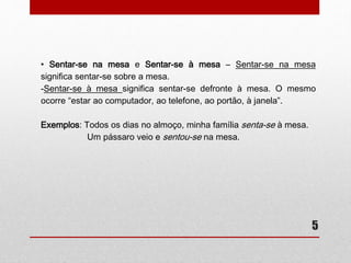 • Sentar-se na mesa e Sentar-se à mesa – Sentar-se na mesa 
significa sentar-se sobre a mesa. 
-Sentar-se à mesa significa sentar-se defronte à mesa. O mesmo 
ocorre “estar ao computador, ao telefone, ao portão, à janela”. 
5 
Exemplos: Todos os dias no almoço, minha família senta-se à mesa. 
Um pássaro veio e sentou-se na mesa. 
 