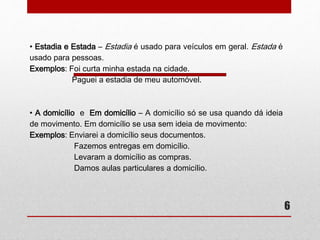 6 
• Estadia e Estada – Estadia é usado para veículos em geral. Estada é 
usado para pessoas. 
Exemplos: Foi curta minha estada na cidade. 
Paguei a estadia de meu automóvel. 
• A domicílio e Em domicílio – A domicílio só se usa quando dá ideia 
de movimento. Em domicílio se usa sem ideia de movimento: 
Exemplos: Enviarei a domicílio seus documentos. 
Fazemos entregas em domicílio. 
Levaram a domicílio as compras. 
Damos aulas particulares a domicílio. 
 
