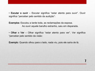 • Escutar e ouvir – Escutar significa “estar atento para ouvir”. Ouvir 
significa “perceber pelo sentido da audição”: 
7 
Exemplos: Escutou a tarde toda, as reclamações da esposa. 
Ao ouvir aquele barulho estranho, saiu em disparada. 
• Olhar e Ver – Olhar significa “estar atento para ver”. Ver significa 
“perceber pelo sentido da visão: 
Exemplo: Quando olhou para o lado, nada viu, pois ele saíra de lá. 
 