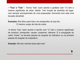 • “Traz” e “Trás” – Termo “trás” (com acento e grafado com “s”) tem o 
mesmo significado de atrás, detrás. Tem função de advérbio de lugar, 
vem sempre acompanhado de uma preposição, formando com esta uma 
locução adverbial: 
9 
Exemplos: Ela olhou para trás e se arrependeu do que fez. 
O menino surgiu de trás da moita. 
-O termo “traz” (sem acento e escrito com “z”) tem o mesmo significado 
de conduzir, transportar, causar, ocasionar, oferecer. É a conjugação do 
verbo “trazer” na terceira pessoa do singular do indicativo ou na primeira 
pessoa do singular do imperativo. 
Exemplo: Ele traz notícias boas para nós! 
 