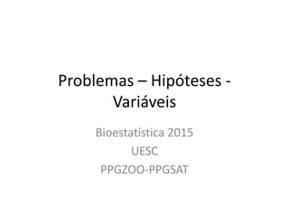 Problemas – Hipóteses -
Variáveis
Bioestatística 2015
UESC
PPGZOO-PPGSAT
 
