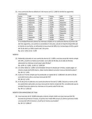 21. Una cuenta de ahorros abierta el 3 de marzo con S/. 1,500 ha tenido los siguientes
movimientos:
Fecha D/R S/. Fecha D/R S/.
3/03 Deposito 1,500 3/05 Retiro 400
5/03 Deposito 230 6/05 Retiro 100
9/03 Deposito 428 11/05 Deposito 615
25/03 Retiro 100 17/05 Deposito 385
29/03 Deposito 347 20/05 Retiro 500
6/04 Deposito 861 2/06 Deposito 140
12/04 Deposito 345 4/06 Deposito 123
15/04 Retiro 500 8/06 Deposito 614
19/04 Retiro 300 14/06 Retiro 200
27/04 Deposito 128 18/06 Retiro 50
29/04 Retiro 400 21/06 Retiro 200
Si la entidad financiera abona los intereses simples en la cuenta de ahorros el primer día
del mes siguiente, y la cuenta es cancelada el 1 de julio, calcule el importe disponible por
el cliente en esa fecha: a) utilizando la tasa anual del 48%; b) si la tasa bajo al 42% a partir
del 16 de abril y al 36% a partir del 1 de junio.
Rp. a) S/. 3,412; b) S/. 3,345
MONTO
22. Habiendo colocado en una cuenta de ahorros S/. 3,000 a una tasa anual de interés simple
del 24%, ¿Cuánto se habrá acumulado: a) al cabo de 46 días, b) al cabo de 46 días
abonando los intereses al principal cada 30 días?
Rp. a) M= S/. 3,092; b) M= S/. 3,092.64
23. Un señor debía S/. 1,000. Conviniéndole retrasar la deuda por 14 días, acepto pagar un
interés simple del 0,25% diario. ¿Qué monto deberá cancelar transcurrido dicho plazo?
Rp. M= S/. 1,035
24. Cuál es el monto simple que ha producido un capital de S/. 5,000 del 6 de abril al 26 de
junio del mismo año a una tasa mensual del 2%?
RP. M= S/. 5,270
25. El 25 de junio el saldo de una cuenta de ahorros fue de S/. 5,000. Calcule su monto al 30
de septiembre aplicando una tasa mensual de interés simple del 3%, considerando que la
entidad financiera abona los intereses en la cuenta cada fin de mes.
Rp. M= S/. 5,501.62
MONTO CON VARIACIONES DE TASA
26. Una inversión de S/. 8,000 colocada a interés simple rindió una tasa mensual del 3%
durante los primeros 4 meses, el quinto mes rindió 40% anual y la última quincena rindió
una tasa del 12% trimestral. ¿Cuál fue el monto acumulado?
Rp. M= S/. 9,386.67
 