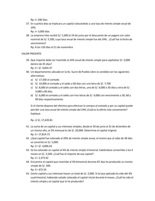 Rp. t= 200 días
37. En cuantos días se triplicara un capital colocándolo a una tasa de interés simple anual de
24%.
Rp. t= 3,000 días
38. La empresa Inka recibió S/. 5,000 el 24 de junio por el descuento de un pagare con valor
nominal de S/. 5,500, cuya tasa anual de interés simple fue del 24%. ¿Cuál fue la fecha de
vencimiento?
Rp. A los 150 días el 21 de noviembre
VALOR PRESENTE
39. Que importe debe ser invertido al 24% anual de interés simple para capitalizar S/. 5,000
dentro de 45 días?
Rp. C= S/. 4,854.37
40. Un departamento ubicado en la Av. Sucre de Pueblo Libre es vendido con las siguientes
alternativas:
a) S/. 17,500 al contado
b) S/. 10,000 al contado y el saldo a 60 días con una letra de S/. 7,700
c) S/. 8,000 al contado y el saldo con dos letras, una de S/. 6,000 a 30 días y otra de S/.
3,680 a 60 días.
d) S/. 6,000 al contado y el saldo con tres letras de S/. 4,000 con vencimiento a 30, 60 y
90 días respectivamente.
Si el cliente dispone del efectivo para efectuar la compra al contado y por su capital puede
percibir una tasa anual de interés simple del 24% ¿Cuál es la oferta más conveniente?
Explique.
Rp. c) S/, 17,420.81
41. La suma de un capital y sus intereses simples, desde el 30 de junio al 31 de diciembre de
un mismo año, al 2% mensual es de S/. 20,000. Determine el capital original.
Rp. C= 17,814.73
42. ¿Qué capital fue colocado al 20% de interés simple anual, el mismo que al cabo de 38 días
se convirtió en S/. 5,000.
Rp. C= S/. 4,896.63
43. Se ha colocado un capital al 4% de interés simple trimestral, habiéndose convertido a los 4
meses en S/. 2,500. ¿Cuál fue el importe de ese capital?
Rp. C= 2,373.42
44. Encuentre el capital que invertido al 4% bimestral durante 87 días ha producido un monto
simple de S/. 500.
Rp. C= 472.59
45. Cierto capital y sus intereses hacen un total de S/. 2,000. Si la tasa aplicada ha sido del 4%
cuatrimestral, habiendo estado colocado el capital inicial durante 6 meses, ¿Cuál ha sido el
interés simple y el capital que lo ha producido?
 