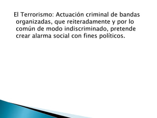 El Terrorismo: Actuación criminal de bandas 
organizadas, que reiteradamente y por lo 
común de modo indiscriminado, pretende 
crear alarma social con fines políticos. 
 