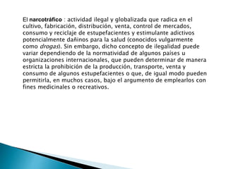 El narcotráfico : actividad ilegal y globalizada que radica en el 
cultivo, fabricación, distribución, venta, control de mercados, 
consumo y reciclaje de estupefacientes y estimulante adictivos 
potencialmente dañinos para la salud (conocidos vulgarmente 
como drogas). Sin embargo, dicho concepto de ilegalidad puede 
variar dependiendo de la normatividad de algunos países u 
organizaciones internacionales, que pueden determinar de manera 
estricta la prohibición de la producción, transporte, venta y 
consumo de algunos estupefacientes o que, de igual modo pueden 
permitirla, en muchos casos, bajo el argumento de emplearlos con 
fines medicinales o recreativos. 
 