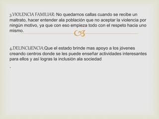 3.VIOLENCIA FAMILIAR: No quedarnos callas cuando se recibe un 
maltrato, hacer entender ala población que no aceptar la violencia por 
ningún motivo, ya que con eso empieza todo con el respeto hacia uno 
mismo. 
 
4.DELINCUENCIA:Que el estado brinde mas apoyo a los jóvenes 
creando centros donde se les puede enseñar actividades interesantes 
para ellos y así logras la inclusión ala sociedad 
. 
 