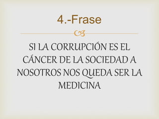 4.-Frase 
 
SI LA CORRUPCIÓN ES EL 
CÁNCER DE LA SOCIEDAD A 
NOSOTROS NOS QUEDA SER LA 
MEDICINA 
 