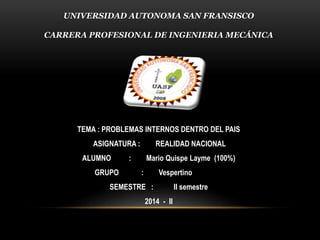 UNIVERSIDAD AUTONOMA SAN FRANSISCO 
CARRERA PROFESIONAL DE INGENIERIA MECÁNICA 
TEMA : PROBLEMAS INTERNOS DENTRO DEL PAIS 
ASIGNATURA : REALIDAD NACIONAL 
ALUMNO : Mario Quispe Layme (100%) 
GRUPO : Vespertino 
SEMESTRE : II semestre 
2014 - II 
 