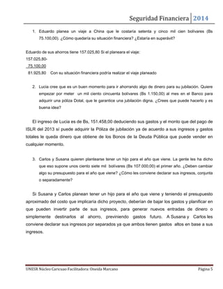 Seguridad Financiera 2014
UNESR Núcleo Caricuao Facilitadora: Oneida Marcano Página 5
1. Eduardo planea un viaje a China que le costaría setenta y cinco mil cien bolívares (Bs
75.100,00). ¿Cómo quedaría su situación financiera? ¿Estaría en superávit?
Eduardo de sus ahorros tiene 157.025,80 Si el planeara el viaje:
157.025,80-
75.100,00
81.925,80 Con su situación financiera podría realizar el viaje planeado
2. Lucia cree que es un buen momento para ir ahorrando algo de dinero para su jubilación. Quiere
empezar por meter un mil ciento cincuenta bolívares (Bs 1.150,00) al mes en el Banco para
adquirir una póliza Dotal, que le garantice una jubilación digna. ¿Crees que puede hacerlo y es
buena idea?
El ingreso de Lucia es de Bs, 151.458,00 deduciendo sus gastos y el monto que del pago de
ISLR del 2013 sí puede adquirir la Póliza de jubilación ya de acuerdo a sus ingresos y gastos
totales le queda dinero que obtiene de los Bonos de la Deuda Pública que puede vender en
cualquier momento.
3. Carlos y Susana quieren plantearse tener un hijo para el año que viene. La gente les ha dicho
que eso supone unos ciento siete mil bolívares (Bs 107.000,00) el primer año. ¿Deben cambiar
algo su presupuesto para el año que viene? ¿Cómo les conviene declarar sus ingresos, conjunta
o separadamente?
Si Susana y Carlos planean tener un hijo para el año que viene y teniendo el presupuesto
aproximado del costo que implicaría dicho proyecto, deberían de bajar los gastos y planificar en
que pueden invertir parte de sus ingresos, para generar nuevos entradas de dinero o
simplemente destinarlos al ahorro, previniendo gastos futuro. A Susana y Carlos les
conviene declarar sus ingresos por separados ya que ambos tienen gastos altos en base a sus
ingresos.
 